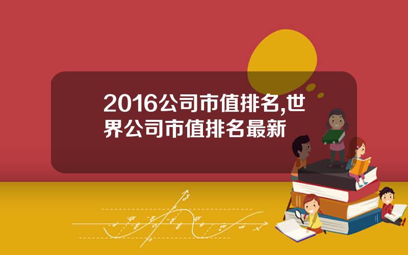 2016公司市值排名,世界公司市值排名最新