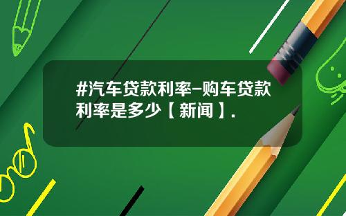 #汽车贷款利率-购车贷款利率是多少【新闻】.