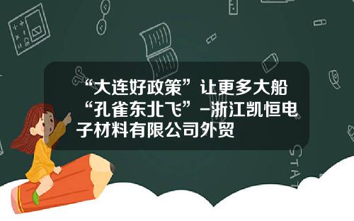 “大连好政策”让更多大船“孔雀东北飞”-浙江凯恒电子材料有限公司外贸