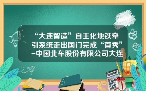 “大连智造”自主化地铁牵引系统走出国门完成“首秀”-中国北车股份有限公司大连电力牵引研发中心