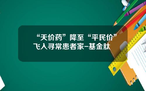 “天价药”降至“平民价”飞入寻常患者家-基金肽