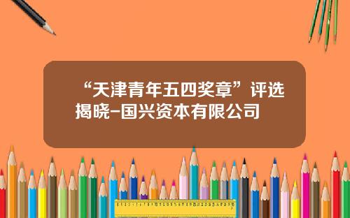 “天津青年五四奖章”评选揭晓-国兴资本有限公司