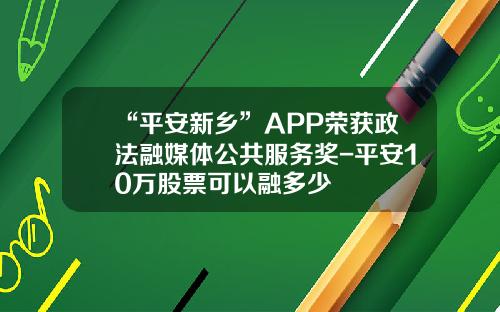 “平安新乡”APP荣获政法融媒体公共服务奖-平安10万股票可以融多少