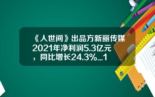 《人世间》出品方新丽传媒2021年净利润5.3亿元，同比增长24.3%_1