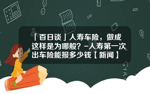 「百日谈」人寿车险，做成这样是为哪般？-人寿第一次出车险能报多少钱【新闻】