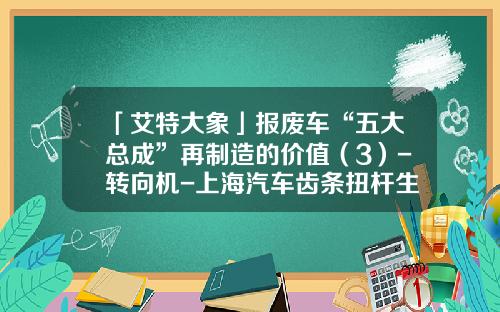 「艾特大象」报废车“五大总成”再制造的价值（3）-转向机-上海汽车齿条扭杆生产公司【新闻】