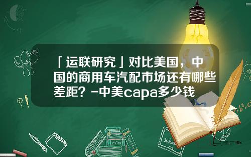 「运联研究」对比美国，中国的商用车汽配市场还有哪些差距？-中美capa多少钱【新闻】