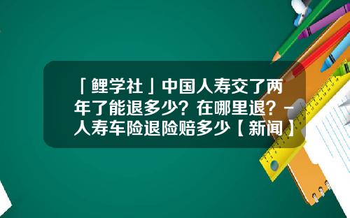 「鲤学社」中国人寿交了两年了能退多少？在哪里退？-人寿车险退险赔多少【新闻】