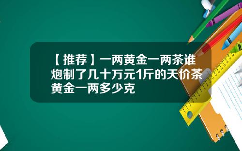【推荐】一两黄金一两茶谁炮制了几十万元1斤的天价茶黄金一两多少克