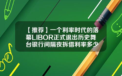 【推荐】一个利率时代的落幕LIBOR正式退出历史舞台银行间隔夜拆借利率多少