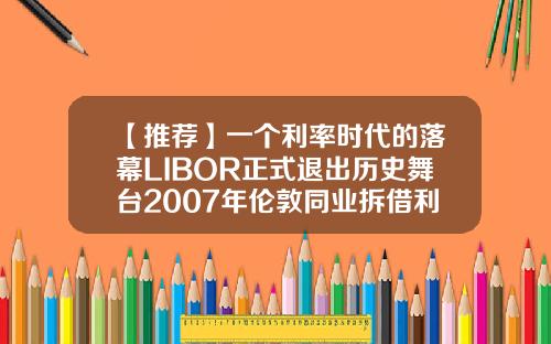 【推荐】一个利率时代的落幕LIBOR正式退出历史舞台2007年伦敦同业拆借利率是多少
