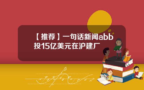 【推荐】一句话新闻abb投15亿美元在沪建厂