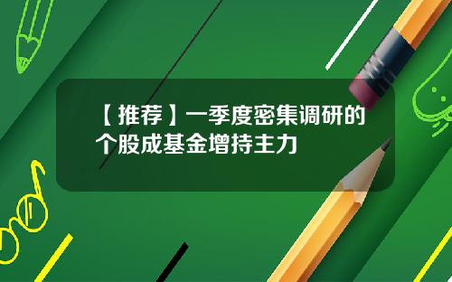 【推荐】一季度密集调研的个股成基金增持主力