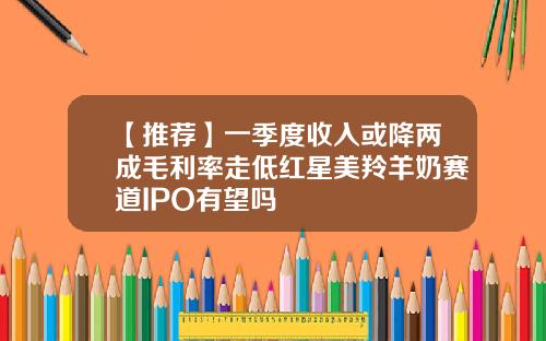 【推荐】一季度收入或降两成毛利率走低红星美羚羊奶赛道IPO有望吗