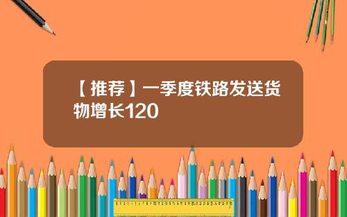【推荐】一季度铁路发送货物增长120