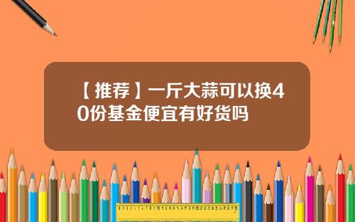 【推荐】一斤大蒜可以换40份基金便宜有好货吗