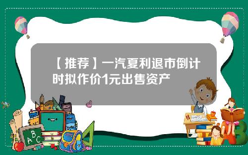 【推荐】一汽夏利退市倒计时拟作价1元出售资产