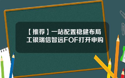 【推荐】一站配置稳健布局工银瑞信智远FOF打开申购