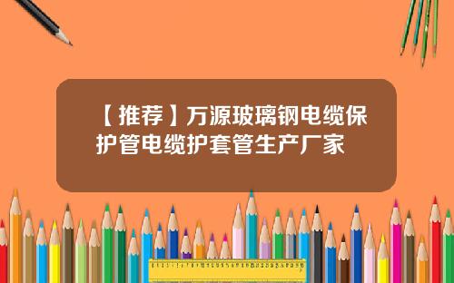 【推荐】万源玻璃钢电缆保护管电缆护套管生产厂家