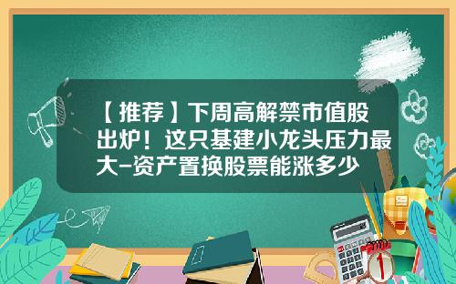 【推荐】下周高解禁市值股出炉！这只基建小龙头压力最大-资产置换股票能涨多少