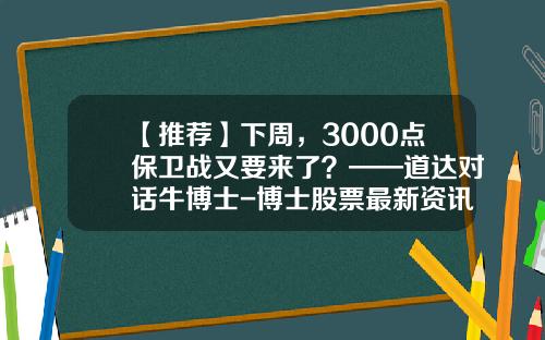 【推荐】下周，3000点保卫战又要来了？——道达对话牛博士-博士股票最新资讯