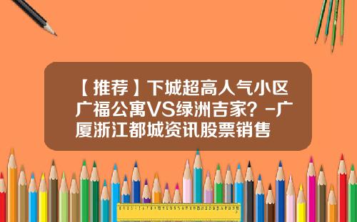 【推荐】下城超高人气小区广福公寓VS绿洲吉家？-广厦浙江都城资讯股票销售