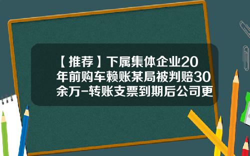 【推荐】下属集体企业20年前购车赖账某局被判赔30余万-转账支票到期后公司更名