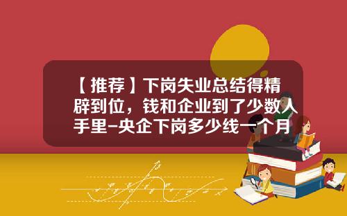 【推荐】下岗失业总结得精辟到位，钱和企业到了少数人手里-央企下岗多少线一个月