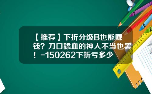 【推荐】下折分级B也能赚钱？刀口舔血的神人不当也罢！-150262下折亏多少