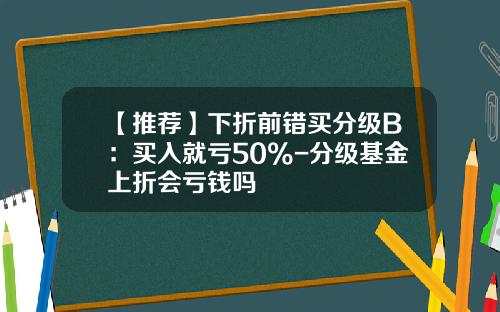 【推荐】下折前错买分级B：买入就亏50%-分级基金上折会亏钱吗