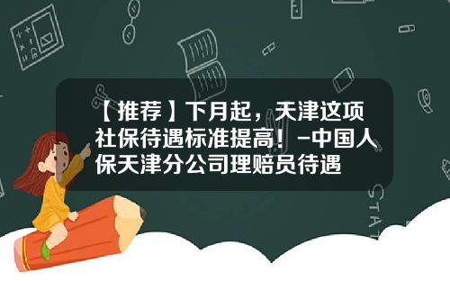 【推荐】下月起，天津这项社保待遇标准提高！-中国人保天津分公司理赔员待遇