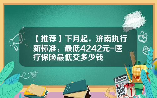 【推荐】下月起，济南执行新标准，最低4242元-医疗保险最低交多少钱