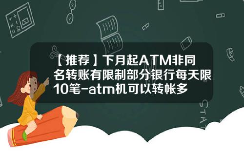 【推荐】下月起ATM非同名转账有限制部分银行每天限10笔-atm机可以转帐多少一天