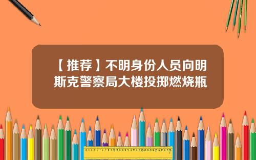 【推荐】不明身份人员向明斯克警察局大楼投掷燃烧瓶