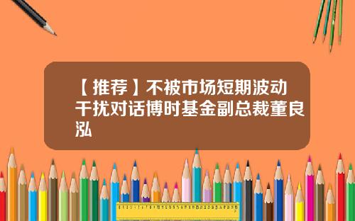 【推荐】不被市场短期波动干扰对话博时基金副总裁董良泓