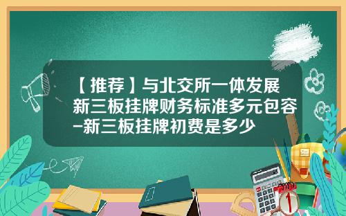 【推荐】与北交所一体发展新三板挂牌财务标准多元包容-新三板挂牌初费是多少