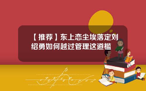 【推荐】东上恋尘埃落定刘绍勇如何越过管理这道槛
