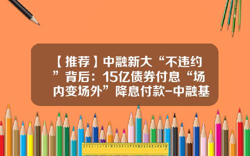 【推荐】中融新大“不违约”背后：15亿债券付息“场内变场外”降息付款-中融基金待遇