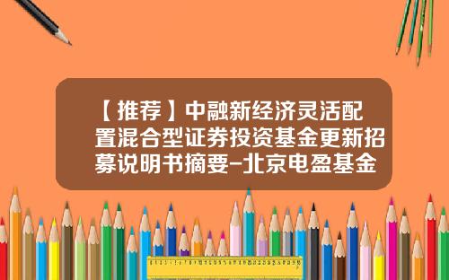 【推荐】中融新经济灵活配置混合型证券投资基金更新招募说明书摘要-北京电盈基金