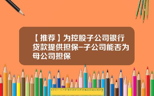 【推荐】为控股子公司银行贷款提供担保-子公司能否为母公司担保