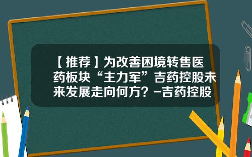 【推荐】为改善困境转售医药板块“主力军”吉药控股未来发展走向何方？-吉药控股股票最新资讯