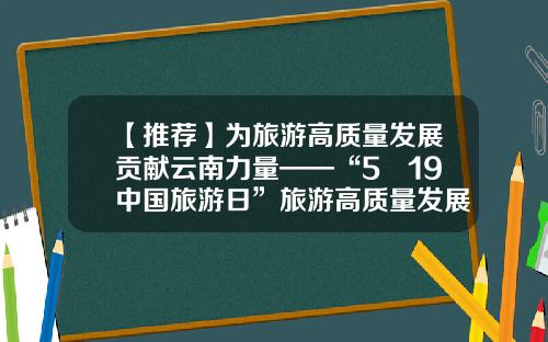 【推荐】为旅游高质量发展贡献云南力量——“5•19中国旅游日”旅游高质量发展论坛侧记-云南旅游股份有限公司2014年报告