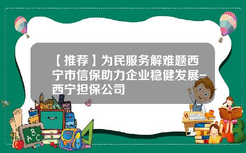 【推荐】为民服务解难题西宁市信保助力企业稳健发展-西宁担保公司