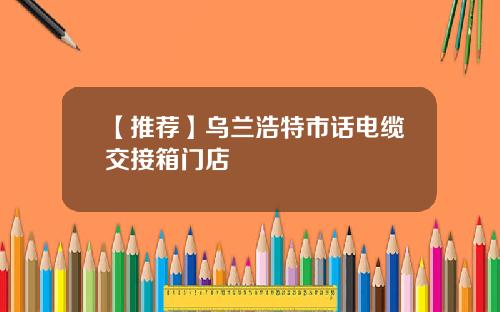 【推荐】乌兰浩特市话电缆交接箱门店