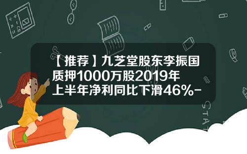 【推荐】九芝堂股东李振国质押1000万股2019年上半年净利同比下滑46%-九芝堂生物制药有限公司斯奇康规格和价格