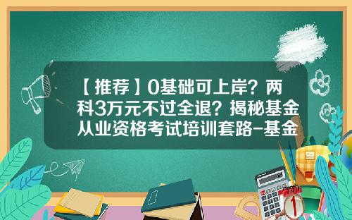 【推荐】0基础可上岸？两科3万元不过全退？揭秘基金从业资格考试培训套路-基金业从业资格