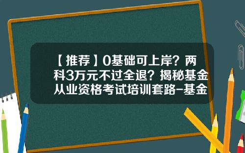 【推荐】0基础可上岸？两科3万元不过全退？揭秘基金从业资格考试培训套路-基金从业资格证怎么取得