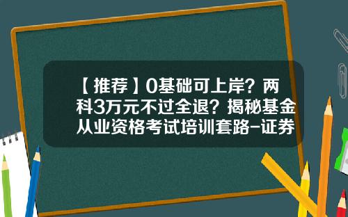 【推荐】0基础可上岸？两科3万元不过全退？揭秘基金从业资格考试培训套路-证券基金从业证书