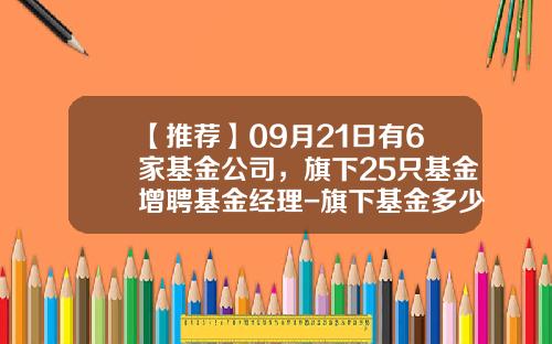 【推荐】09月21日有6家基金公司，旗下25只基金增聘基金经理-旗下基金多少只