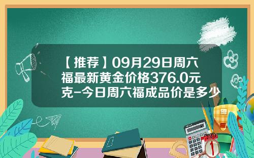 【推荐】09月29日周六福最新黄金价格376.0元克-今日周六福成品价是多少